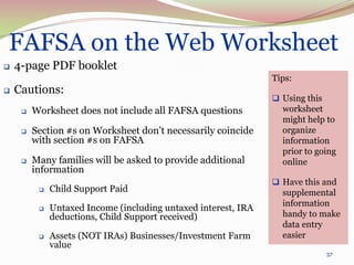 FAFSA on the Web Worksheet
   4-page PDF booklet
                                                                Tips:
   Cautions:
                                                                 Using this
        Worksheet does not include all FAFSA questions           worksheet
                                                                  might help to
        Section #s on Worksheet don’t necessarily coincide       organize
         with section #s on FAFSA                                 information
                                                                  prior to going
        Many families will be asked to provide additional        online
         information
                                                                 Have this and
             Child Support Paid                                  supplemental
                                                                  information
             Untaxed Income (including untaxed interest, IRA
              deductions, Child Support received)                 handy to make
                                                                  data entry
             Assets (NOT IRAs) Businesses/Investment Farm        easier
              value
                                                                             37
 