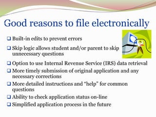 Good reasons to file electronically
40




      Built-in edits to prevent errors
      Skip logic allows student and/or parent to skip
       unnecessary questions
      Option to use Internal Revenue Service (IRS) data retrieval
      More timely submission of original application and any
       necessary corrections
      More detailed instructions and “help” for common
       questions
      Ability to check application status on-line
      Simplified application process in the future
 