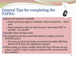 General Tips for completing the
FAFSA:
 Read each question carefully
     Some questions apply to students, others to parents – don’t
      mix!
    Some questions tell you what income/ asset data NOT to
      include – be careful!
 Double-check all data entry
 If estimating income/ asset information, supply your best
  HONEST guess
    You may go back and make corrections (possibly IRS Data
      Retrieval) if there are significant changes
 When using tax forms, double-check the type of form you are
  using (1040EZ, 1040A, 1040) to reference the correct specific
  line numbers
                                                                    40
 
