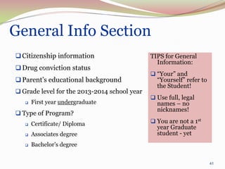 General Info Section
 Citizenship information                     TIPS for General
                                                Information:
 Drug conviction status
                                               “Your” and
 Parent’s educational background               “Yourself” refer to
                                                the Student!
 Grade level for the 2013-2014 school year
                                               Use full, legal
      First year undergraduate                 names – no
                                                nicknames!
 Type of Program?
      Certificate/ Diploma                    You are not a 1st
                                                year Graduate
      Associates degree                        student - yet
      Bachelor’s degree


                                                                      41
 