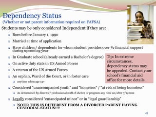Dependency Status
(Whether or not parent information required on FAFSA)
Students may be only considered Independent if they are:
      Born before January 1, 1990
      Married at time of application
      Have children/ dependents for whom student provides over ½ financial support
       during upcoming year
      In Graduate school (already earned a Bachelor’s degree) Tip: In extreme
                                                                                  circumstances,
      On active duty stats in US Armed Forces
                                                                                  dependency status may
      A veteran of the US Armed Forces                                           be appealed. Contact your
      An orphan, Ward of the Court, or in foster care                            school’s financial aid
          anytime when age 13+                                                   office for more details.
      Considered “unaccompanied youth” and “homeless” / “at risk of being homeless”
          As determined by director/ professional staff of shelter or program any time on/after 7/1/2012

      Legally considered “emancipated minor” or in “legal guardianship”
          NOTE: THIS IS DIFFERENT FROM A DIVORCED PARENT HAVING
           CUSTODIAL STATUS!!!!
                                                                                                            42
 