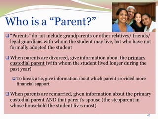 Who is a “Parent?”
 “Parents” do not include grandparents or other relatives/ friends/
  legal guardians with whom the student may live, but who have not
  formally adopted the student

 When parents are divorced, give information about the primary
  custodial parent (with whom the student lived longer during the
  past year)
    To break a tie, give information about which parent provided more
     financial support

 When parents are remarried, given information about the primary
  custodial parent AND that parent’s spouse (the stepparent in
  whose household the student lives most)
                                                                         43
 