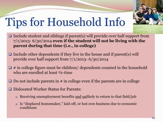 Tips for Household Info
 Include student and siblings if parent(s) will provide over half support from
  7/1/2013- 6/30/2014 even if the student will not be living with the
  parent during that time (i.e., in college)

 Include other dependents if they live in the house and if parent(s) will
  provide over half support from 7/1/2013- 6/30/2014

 # in college figure must be children/ dependents counted in the household
  who are enrolled at least ½-time

 Do not include parents in # in college even if the parents are in college

 Dislocated Worker Status for Parents:
       Receiving unemployment benefits and unlikely to return to that field/job
       Is “displaced homemaker,” laid-off, or lost own business due to economic
        conditions

                                                                                   44
 