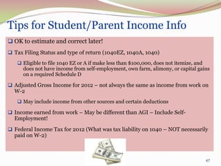 Tips for Student/Parent Income Info
 OK to estimate and correct later!
 Tax Filing Status and type of return (1040EZ, 1040A, 1040)
    Eligible to file 1040 EZ or A if make less than $100,000, does not itemize, and
      does not have income from self-employment, own farm, alimony, or capital gains
      on a required Schedule D

 Adjusted Gross Income for 2012 – not always the same as income from work on
  W-2
    May include income from other sources and certain deductions

 Income earned from work – May be different than AGI – Include Self-
  Employment!
 Federal Income Tax for 2012 (What was tax liability on 1040 – NOT necessarily
  paid on W-2)



                                                                                       47
 