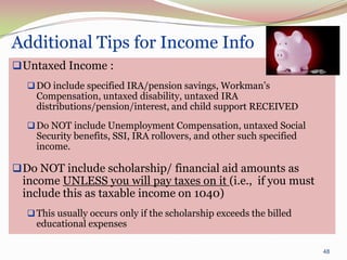 Additional Tips for Income Info
 Untaxed Income :
   DO include specified IRA/pension savings, Workman’s
    Compensation, untaxed disability, untaxed IRA
    distributions/pension/interest, and child support RECEIVED
   Do NOT include Unemployment Compensation, untaxed Social
    Security benefits, SSI, IRA rollovers, and other such specified
    income.

 Do NOT include scholarship/ financial aid amounts as
 income UNLESS you will pay taxes on it (i.e., if you must
 include this as taxable income on 1040)
   This usually occurs only if the scholarship exceeds the billed
    educational expenses

                                                                      48
 