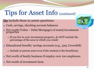Tips for Asset Info (continued)
Do include these in assets questions:
   Cash, savings, checking account balances
   Net worth (Value – Debt/Mortgage) of rental/investment
    properties
       If you live in your investment property, do NOT include the
        percentage of the area in which you reside

   Educational benefit/ savings accounts (e.g., 529, Coverdell)
       Include as parent asset even if the student is the beneficiary

   Net worth of family business if employ over 100 employees
   Net worth of investment farm
                                                                         50
 