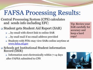 FAFSA Processing Results:
Central Processing System (CPS) calculates
 and sends info including EFC:                                Tip: Review your
                                                              SAR carefully for
   Student gets Student Aid Report (SAR)                     accuracy and
        …by email with direct link to online SAR             keep a hard
        …by snail mail if no email address provided          copy!
        Students with PINs may view SARs online anytime at
         www.fafsa.ed.gov
   Schools get Institutional Student information
    Record (ISIR)
      Information sent electronically within 7-14 days
     after FAFSA submitted to CPS


                                                                           53
 
