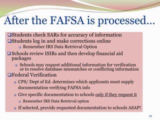 After the FAFSA is processed…
Students check SARs for accuracy of information
Students log in and make corrections online
          Remember IRS Data Retrieval Option
 Schools review ISIRs and then develop financial aid
  packages
      Schools may request additional information for verification
       or to resolve database mismatches or conflicting information
Federal Verification
      CPS/ Dept of Ed. determines which applicants must supply
       documentation verifying FAFSA info
      Give specific documentation to schools only if they request it
          Remember IRS Data Retrieval option
      If selected, provide requested documentation to schools ASAP!
                                                                        54
 
