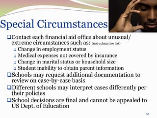 Special Circumstances
 Contact each financial aid office about unusual/
  extreme circumstances such as: (not exhaustive list)
    Change in employment status
    Medical expenses not covered by insurance

    Change in marital status or household size

    Student inability to obtain parent information

 Schools may request additional documentation to
  review on case-by-case basis
 Different schools may interpret cases differently per
  their policies
 School decisions are final and cannot be appealed to
  US Dept. of Education
                                                         55
 