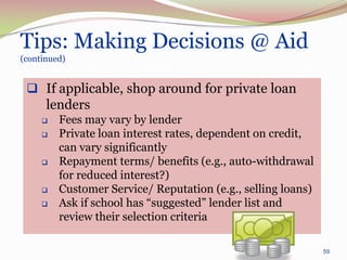 Tips: Making Decisions @ Aid
(continued)


  If applicable, shop around for private loan
   lenders
        Fees may vary by lender
        Private loan interest rates, dependent on credit,
         can vary significantly
        Repayment terms/ benefits (e.g., auto-withdrawal
         for reduced interest?)
        Customer Service/ Reputation (e.g., selling loans)
        Ask if school has “suggested” lender list and
         review their selection criteria

                                                              59
 