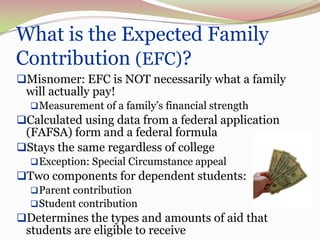 What is the Expected Family
    Contribution (EFC)?
9




    Misnomer: EFC is NOT necessarily what a family
     will actually pay!
       Measurement of a family’s financial strength
    Calculated using data from a federal application
     (FAFSA) form and a federal formula
    Stays the same regardless of college
       Exception: Special Circumstance appeal
    Two components for dependent students:
       Parent contribution
       Student contribution
    Determines the types and amounts of aid that
     students are eligible to receive
 