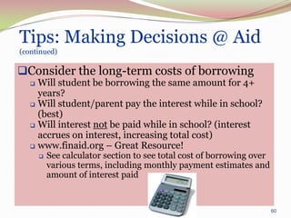 Tips: Making Decisions @ Aid
(continued)

Consider the long-term costs of borrowing
    Will student be borrowing the same amount for 4+
     years?
    Will student/parent pay the interest while in school?
     (best)
    Will interest not be paid while in school? (interest
     accrues on interest, increasing total cost)
    www.finaid.org – Great Resource!
          See calculator section to see total cost of borrowing over
           various terms, including monthly payment estimates and
           amount of interest paid


                                                                        60
 