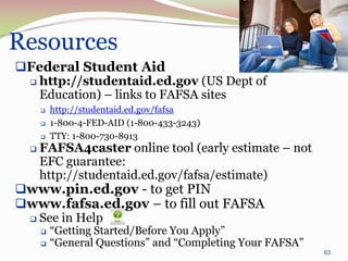 Resources
Federal Student Aid
  http://studentaid.ed.gov (US Dept of
   Education) – links to FAFSA sites
         http://studentaid.ed.gov/fafsa
         1-800-4-FED-AID (1-800-433-3243)
         TTY: 1-800-730-8913
     FAFSA4caster online tool (early estimate – not
      EFC guarantee:
      http://studentaid.ed.gov/fafsa/estimate)
www.pin.ed.gov - to get PIN
www.fafsa.ed.gov – to fill out FAFSA
  See in Help
         “Getting Started/Before You Apply”
         “General Questions” and “Completing Your FAFSA”
                                                            63
 