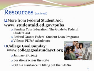 Resources              (continued)


More from Federal Student Aid:
www. studentaid.ed.gov/pubs
    Funding Your Education: The Guide to Federal
     Student Aid
    Federal Grant/ Federal Student Loan Programs

    Videos/ PDFs/ calculators

College Goal Sunday:
 www.collegegoalsundayct.org
      January 27, 2013
      Locations across the state
      Get 1-1 assistance in filling out the FAFSA
                                                     64
 