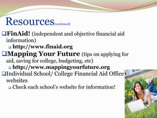 Resources             (continued)


FinAid! (independent and objective financial aid
 information)
   http://www.finaid.org

Mapping Your Future (tips on applying for
 aid, saving for college, budgeting, etc)
   http://www.mappingyourfuture.org

Individual School/ College Financial Aid Office
 websites
     Check each school’s website for information!




                                                     65
 