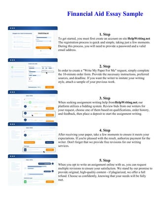 Financial Aid Essay Sample
1. Step
To get started, you must first create an account on site HelpWriting.net.
The registration process is quick and simple, taking just a few moments.
During this process, you will need to provide a password and a valid
email address.
2. Step
In order to create a "Write My Paper For Me" request, simply complete
the 10-minute order form. Provide the necessary instructions, preferred
sources, and deadline. If you want the writer to imitate your writing
style, attach a sample of your previous work.
3. Step
When seeking assignment writing help fromHelpWriting.net, our
platform utilizes a bidding system. Review bids from our writers for
your request, choose one of them based on qualifications, order history,
and feedback, then place a deposit to start the assignment writing.
4. Step
After receiving your paper, take a few moments to ensure it meets your
expectations. If you're pleased with the result, authorize payment for the
writer. Don't forget that we provide free revisions for our writing
services.
5. Step
When you opt to write an assignment online with us, you can request
multiple revisions to ensure your satisfaction. We stand by our promise to
provide original, high-quality content - if plagiarized, we offer a full
refund. Choose us confidently, knowing that your needs will be fully
met.
Financial Aid Essay SampleFinancial Aid Essay Sample
 