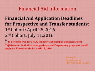 Financial Aid Information
Room G20
finaid@auca.kg
(0312)915 000 ext. 412
Financial Aid Application Deadlines
for Prospective and Transfer students:
1st
Cohort: April 25,2016
2nd
Cohort: July 11,2016
* to be considered for a U.S. Embassy Scholarship, applicants from
Tajikistan for both the Undergraduate and Preparatory programs should
apply for Financial Aid by April 25, 2016
 