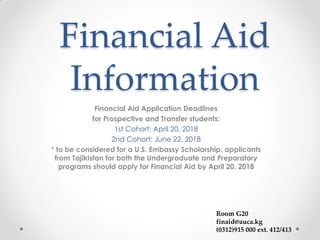 Financial Aid
Information
Financial Aid Application Deadlines
for Prospective and Transfer students:
1st Cohort: April 20, 2018
2nd Cohort: June 22, 2018
* to be considered for a U.S. Embassy Scholarship, applicants
from Tajikistan for both the Undergraduate and Preparatory
programs should apply for Financial Aid by April 20, 2018
Room G20
finaid@auca.kg
(0312)915 000 ext. 412/413
 