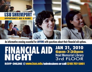 LSU SHREVEPORT
OPPORTUNITY HAS A NAME .




An informative evening essential for ANYONE with questions about their financial aid options.


FINANCIAL AID                                            JAN 21, 2010
                                                         6pm-7:30pm

NIGHT                                                    Noel Memorial Library
                                                         3rd FLOOR
RSVP ONLINE @ www.lsus.edu/admissions or call (318) 797-5061
 