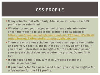 CSS PROFILE
 Many schools that of fer Early Admission will require a CSS
profile to be submitted
 Whether or not your target school of fers early admission,
check the website to see if the profile to be submitted:
https://profileonline.collegeboard.org/prf/PXRemotePartInsti
tutionServlet/PXRemotePartInstitutionServlet.srv
 There are only a few scholarships that also require the profile
and are very specific, check these out if they apply to you. If
you are not interested or ineligible for the scholarships and
your target school does not require the profile. Do not fill it
out.
 If you need to fill it out, turn it in 2 weeks before the
submission deadline.
 If you qualify for free or reduced lunch, you may be eligible for
a fee waiver for the CSS profile.

 
