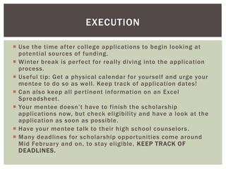 EXECUTION
 Use the time after college applications to begin looking at
potential sources of funding.
 Winter break is perfect for really diving into the application
process.
 Useful tip: Get a physical calendar for yourself and urge your
mentee to do so as well. Keep track of application dates!
 Can also keep all pertinent information on an Excel
Spreadsheet.
 Your mentee doesn’t have to finish the scholarship
applications now, but check eligibility and have a look at the
application as soon as possible.
 Have your mentee talk to their high school counselors .
 Many deadlines for scholarship opportunities come around
Mid February and on, to stay eligible, KEEP TRACK OF
DEADLINES.

 