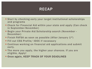 RECAP
 Start by checking early your target institutional scholarships
and programs
 Check for Financial Aid within your state and apply (Can check
in September-November)
 Begin your Private Aid Scholarship search (November December)
 Finish FAFSA as soon as possible (After January 1 st )
 Fill out CSS Profile/ IDOC if necessary
 Continue working on financial aid applications and submit
early.
 The more you apply, the higher your chances. If you are
eligible, Apply!
 Once again, KEEP TRACK OF YOUR DEADLINES

 