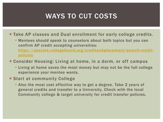 WAYS TO CUT COSTS
 Take AP classes and Dual enrollment for early college credits.
 Mentees should speak to counselors about both topics but you can
confirm AP credit accepting universities:
https://apscore.collegeboard.org/creditandplacement/search -creditpolicies

 Consider Housing: Living at home, in a dorm, or of f campus
 Living at home saves the most money but may not be the full college
experience your mentee wants.

 Start at community College
 Also the most cost effective way to get a degree. Take 2 years of
general credits and transfer to a University. Check with the local
Community college & target university for credit transfer policies.

 