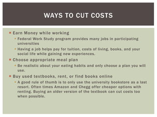 WAYS TO CUT COSTS
 Earn Money while working
 Federal Work Study program provides many jobs in participating
universities
 Having a job helps pay for tuition, costs of living, books, and your
social life while gaining new experiences.

 Choose appropriate meal plan
 Be realistic about your eating habits and only choose a plan you will
use.

 Buy used textbooks, rent, or find books online
 A good rule of thumb is to only use the university bookstore as a last
resort. Often times Amazon and Chegg offer cheaper options with
renting. Buying an older version of the textbook can cut costs too
when possible.

 