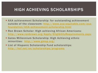 HIGH ACHIEVING SCHOLARSHIPS
 AXA achievement Scholarship: for outstanding achievement
outside of the classroom: http://www.axa-equitable.com/axafoundation/AXA -achievement-scholarship.html
 Ron Brown Scholar: High achieving African Americans:
http://www.ronbrown.org/Apply/EligibilityRequirements.aspx
 Gates Millennium Scholarship: High Achieving ethnic
minorities: http://www.gmsp.org/
 List of Hispanic Scholarship Fund scholarships:
http://hsf.net/en/scholarships/programs

 
