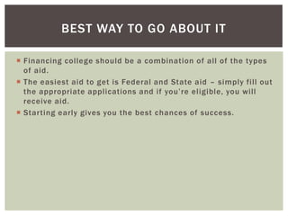 BEST WAY TO GO ABOUT IT
 Financing college should be a combination of all of the types
of aid.
 The easiest aid to get is Federal and State aid – simply fill out
the appropriate applications and if you’re eligible, you will
receive aid.
 Starting early gives you the best chances of success.

 