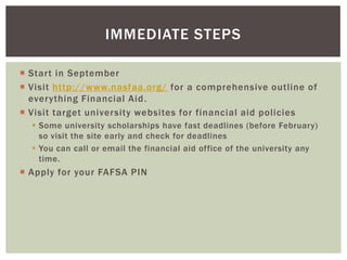 IMMEDIATE STEPS
 Start in September
 Visit http://www.nasfaa.org/ for a comprehensive outline of
everything Financial Aid .
 Visit target university websites for financial aid policies
 Some university scholarships have fast deadlines (before February)
so visit the site early and check for deadlines
 You can call or email the financial aid office of the university any
time.

 Apply for your FAFSA PIN

 