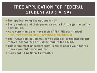 FREE APPLICATION FOR FEDERAL
STUDENT AID (FAFSA)
 The application opens up January 1 st
 Every student and their parents need a PIN to sign the online
application.
 Have your mentee retrieve their FAFSA PIN early (now)!
http://www.pin.ed.gov/PINWebApp/pinindex.jsp
 The FAFSA application makes you eligible for federal aid but
many other sources of funding require the FAFSA
 This is the most important form to fill, it opens your door to
many more aid opportunities!
 Finish FAFSA As Soon As Possible

 