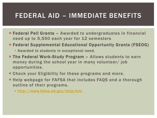 FEDERAL AID – IMMEDIATE BENEFITS
 Federal Pell Grants – Awarded to undergraduates in financial
need up to 5,550 each year for 12 semesters
 Federal Supplemental Educational Opportunity Grants (FSEOG)
 Awarded to students in exceptional need.

 The Federal Work-Study Program – Allows students to earn
money during the school year in many volunteer/ job
opportunities.
 Check your Eligibility for these programs and more.
 Help webpage for FAFSA that includes FAQS and a thorough
outline of their programs.
 http://www.fafsa.ed.gov/help.htm

 