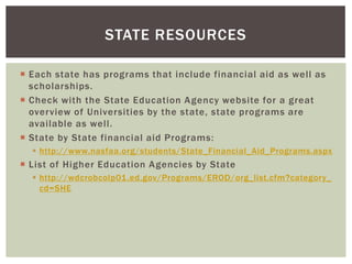 STATE RESOURCES
 Each state has programs that include financial aid as well as
scholarships.
 Check with the State Education Agency website for a great
overview of Universities by the state, state programs are
available as well.
 State by State financial aid Programs:
 http://www.nasfaa.org/students/State_Financial_Aid_Programs.aspx

 List of Higher Education Agencies by State
 http://wdcrobcolp01.ed.gov/Programs/EROD/org_list.cfm?category_
cd=SHE

 