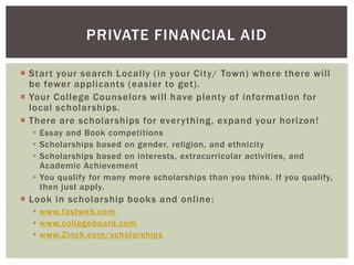 PRIVATE FINANCIAL AID
 Start your search Locally (in your City/ Town) where there will
be fewer applicants (easier to get).
 Your College Counselors will have plenty of information for
local scholarships.
 There are scholarships for everything, expand your horizon!
 Essay and Book competitions
 Scholarships based on gender, religion, and ethnicity
 Scholarships based on interests, extracurricular activities, and
Academic Achievement
 You qualify for many more scholarships than you think. If you qualify,
then just apply.

 Look in scholarship books and online:
 www.fastweb.com
 www.collegeboard.com
 www.Zinch.com/scholarships

 