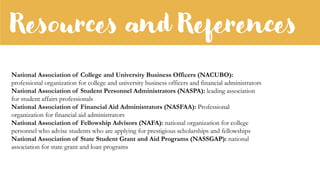 Resources and References
National Association of College and University Business Officers (NACUBO):
professional organization for college and university business officers and financial administrators
National Association of Student Personnel Administrators (NASPA): leading association
for student affairs professionals
National Association of Financial Aid Administrators (NASFAA): Professional
organization for financial aid administrators
National Association of Fellowship Advisors (NAFA): national organization for college
personnel who advise students who are applying for prestigious scholarships and fellowships
National Association of State Student Grant and Aid Programs (NASSGAP): national
association for state grant and loan programs
 