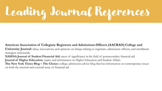 Leading Journal References
American Association of Collegiate Registrars and Admissions Officers (AACRAO) College and
University Journal: ideas, innovations, and opinions on things relating to registrars, admissions officers, and enrollment
managers nationwide
NASFAA Journal of Student Financial Aid: areas of significance in the field of postsecondary financial aid
Journal of Higher Education: topics and information on Higher Education and Student Affairs
The New York Times Blog – The Choice: college admissions advice blog that has information on contemporary issues
on both the internal and external areas of financial aid
 