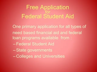 Free Application
for
Federal Student Aid
One primary application for all types of
need based financial aid and federal
loan programs available from :
–Federal Student Aid
–State governments
–Colleges and Universities
 