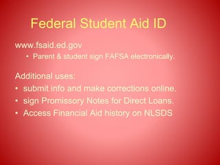 Federal Student Aid ID
www.fsaid.ed.gov
• Parent & student sign FAFSA electronically.
Additional uses:
• submit info and make corrections online.
• sign Promissory Notes for Direct Loans.
• Access Financial Aid history on NLSDS
 