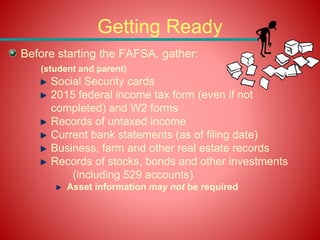 Getting Ready
Before starting the FAFSA, gather:
(student and parent)
Social Security cards
2015 federal income tax form (even if not
completed) and W2 forms
Records of untaxed income
Current bank statements (as of filing date)
Business, farm and other real estate records
Records of stocks, bonds and other investments
(including 529 accounts)
Asset information may not be required
 