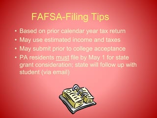 FAFSA-Filing Tips
• Based on prior calendar year tax return
• May use estimated income and taxes
• May submit prior to college acceptance
• PA residents must file by May 1 for state
grant consideration; state will follow up with
student (via email)
 