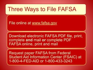Three Ways to File FAFSA
File online at www.fafsa.gov
Download electronic FAFSA PDF file, print,
complete and mail or complete PDF
FAFSA online, print and mail
Request paper FAFSA from Federal
Student Aid Information Center (FSAIC) at
1-800-4-FED-AID or 1-800-433-3243
 