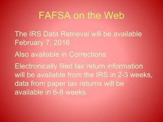 FAFSA on the Web
• The IRS Data Retrieval will be available
February 7, 2016
• Also available in Corrections
• Electronically filed tax return information
will be available from the IRS in 2-3 weeks,
data from paper tax returns will be
available in 6-8 weeks.
 