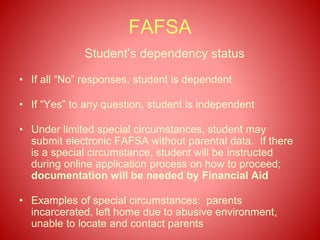 FAFSA
Student’s dependency status
• If all “No” responses, student is dependent
• If “Yes” to any question, student is independent
• Under limited special circumstances, student may
submit electronic FAFSA without parental data. If there
is a special circumstance, student will be instructed
during online application process on how to proceed;
documentation will be needed by Financial Aid
• Examples of special circumstances: parents
incarcerated, left home due to abusive environment,
unable to locate and contact parents
 