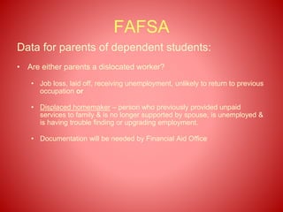 FAFSA
Data for parents of dependent students:
• Are either parents a dislocated worker?
• Job loss, laid off, receiving unemployment, unlikely to return to previous
occupation or
• Displaced homemaker – person who previously provided unpaid
services to family & is no longer supported by spouse, is unemployed &
is having trouble finding or upgrading employment.
• Documentation will be needed by Financial Aid Office
 