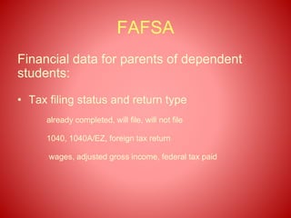 FAFSA
Financial data for parents of dependent
students:
• Tax filing status and return type
already completed, will file, will not file
1040, 1040A/EZ, foreign tax return
wages, adjusted gross income, federal tax paid
 