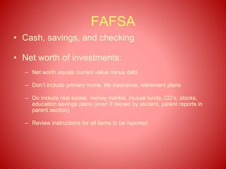 FAFSA
• Cash, savings, and checking
• Net worth of investments:
– Net worth equals current value minus debt
– Don’t include primary home, life insurance, retirement plans
– Do include real estate, money market, mutual funds, CD’s, stocks,
education savings plans (even if owned by student, parent reports in
parent section)
– Review instructions for all items to be reported
 