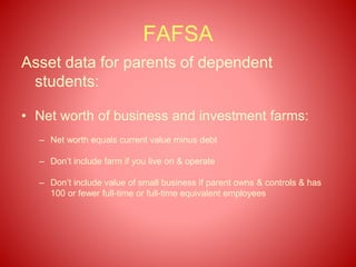 FAFSA
Asset data for parents of dependent
students:
• Net worth of business and investment farms:
– Net worth equals current value minus debt
– Don’t include farm if you live on & operate
– Don’t include value of small business if parent owns & controls & has
100 or fewer full-time or full-time equivalent employees
 