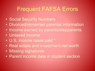 Frequent FAFSA Errors
• Social Security Numbers
• Divorced/remarried parental information
• Income earned by parents/stepparents
• Untaxed income
• U.S. income taxes paid *
• Real estate and investment net worth
• Missing signatures
• Parent income data in student section
 