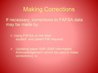 Making Corrections
If necessary, corrections to FAFSA data
may be made by:
 Using FAFSA on the Web
student and parent PIN required
 Updating paper SAR (SAR Information
Acknowledgement cannot be used to make
corrections); or
 